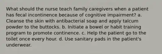 What should the nurse teach family caregivers when a patient has fecal incontinence because of cognitive impairment? a. Cleanse the skin with antibacterial soap and apply talcum powder to the buttocks. b. Initiate a bowel or habit training program to promote continence. c. Help the patient go to the toilet once every hour. d. Use sanitary pads in the patient's underwear.