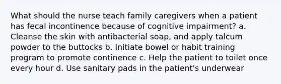 What should the nurse teach family caregivers when a patient has fecal incontinence because of cognitive impairment? a. Cleanse the skin with antibacterial soap, and apply talcum powder to the buttocks b. Initiate bowel or habit training program to promote continence c. Help the patient to toilet once every hour d. Use sanitary pads in the patient's underwear