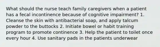 What should the nurse teach family caregivers when a patient has a fecal incontinence because of cognitive impairment? 1. Cleanse the skin with antibacterial soap, and apply talcum powder to the buttocks 2. Initiate bowel or habit training program to promote continence 3. Help the patient to toilet once every hour 4. Use sanitary pads in the patients underwear