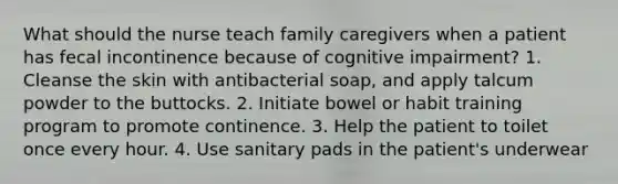 What should the nurse teach family caregivers when a patient has fecal incontinence because of cognitive impairment? 1. Cleanse the skin with antibacterial soap, and apply talcum powder to the buttocks. 2. Initiate bowel or habit training program to promote continence. 3. Help the patient to toilet once every hour. 4. Use sanitary pads in the patient's underwear