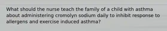 What should the nurse teach the family of a child with asthma about administering cromolyn sodium daily to inhibit response to allergens and exercise induced asthma?