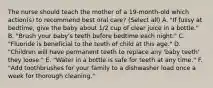 The nurse should teach the mother of a 19-month-old which action(s) to recommend best oral care? (Select all) A. "If fussy at bedtime, give the baby about 1/2 cup of clear juice in a bottle." B. "Brush your baby's teeth before bedtime each night." C. "Fluoride is beneficial to the teeth of child at this age." D. "Children will have permanent teeth to replace any 'baby teeth' they loose." E. "Water in a bottle is safe for teeth at any time." F. "Add toothbrushes for your family to a dishwasher load once a week for thorough cleaning."