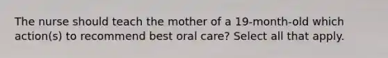 The nurse should teach the mother of a 19-month-old which action(s) to recommend best oral care? Select all that apply.