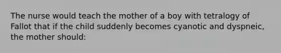 The nurse would teach the mother of a boy with tetralogy of Fallot that if the child suddenly becomes cyanotic and dyspneic, the mother should: