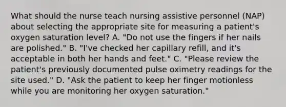 What should the nurse teach nursing assistive personnel (NAP) about selecting the appropriate site for measuring a patient's oxygen saturation level? A. "Do not use the fingers if her nails are polished." B. "I've checked her capillary refill, and it's acceptable in both her hands and feet." C. "Please review the patient's previously documented pulse oximetry readings for the site used." D. "Ask the patient to keep her finger motionless while you are monitoring her oxygen saturation."