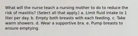 What will the nurse teach a nursing mother to do to reduce the risk of mastitis? (Select all that apply.) a. Limit fluid intake to 1 liter per day. b. Empty both breasts with each feeding. c. Take warm showers. d. Wear a supportive bra. e. Pump breasts to ensure emptying.