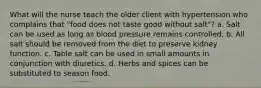 What will the nurse teach the older client with hypertension who complains that "food does not taste good without salt"? a. Salt can be used as long as blood pressure remains controlled. b. All salt should be removed from the diet to preserve kidney function. c. Table salt can be used in small amounts in conjunction with diuretics. d. Herbs and spices can be substituted to season food.