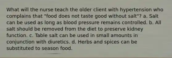 What will the nurse teach the older client with hypertension who complains that "food does not taste good without salt"? a. Salt can be used as long as blood pressure remains controlled. b. All salt should be removed from the diet to preserve kidney function. c. Table salt can be used in small amounts in conjunction with diuretics. d. Herbs and spices can be substituted to season food.