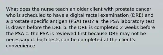 What does the nurse teach an older client with prostate cancer who is scheduled to have a digital rectal examination (DRE) and a prostate-specific antigen (PSA) test? a. the PSA laboratory test is drawn before the DRE b. the DRE is completed 2 weeks before the PSA c. the PSA is reviewed first because DRE may not be necessary d. both tests can be completed at the client's convenience