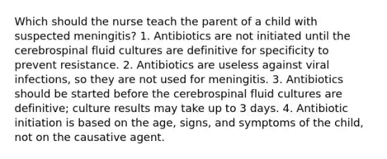 Which should the nurse teach the parent of a child with suspected meningitis? 1. Antibiotics are not initiated until the cerebrospinal fluid cultures are definitive for specificity to prevent resistance. 2. Antibiotics are useless against viral infections, so they are not used for meningitis. 3. Antibiotics should be started before the cerebrospinal fluid cultures are definitive; culture results may take up to 3 days. 4. Antibiotic initiation is based on the age, signs, and symptoms of the child, not on the causative agent.