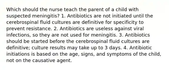 Which should the nurse teach the parent of a child with suspected meningitis? 1. Antibiotics are not initiated until the cerebrospinal fluid cultures are definitive for specificity to prevent resistance. 2. Antibiotics are useless against viral infections, so they are not used for meningitis. 3. Antibiotics should be started before the cerebrospinal fluid cultures are definitive; culture results may take up to 3 days. 4. Antibiotic initiations is based on the age, signs, and symptoms of the child, not on the causative agent.