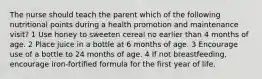 The nurse should teach the parent which of the following nutritional points during a health promotion and maintenance visit? 1 Use honey to sweeten cereal no earlier than 4 months of age. 2 Place juice in a bottle at 6 months of age. 3 Encourage use of a bottle to 24 months of age. 4 If not breastfeeding, encourage iron-fortified formula for the first year of life.