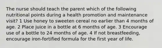 The nurse should teach the parent which of the following nutritional points during a health promotion and maintenance visit? 1 Use honey to sweeten cereal no earlier than 4 months of age. 2 Place juice in a bottle at 6 months of age. 3 Encourage use of a bottle to 24 months of age. 4 If not breastfeeding, encourage iron-fortified formula for the first year of life.