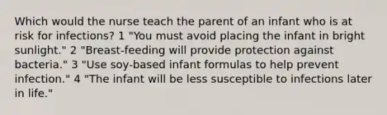 Which would the nurse teach the parent of an infant who is at risk for infections? 1 "You must avoid placing the infant in bright sunlight." 2 "Breast-feeding will provide protection against bacteria." 3 "Use soy-based infant formulas to help prevent infection." 4 "The infant will be less susceptible to infections later in life."