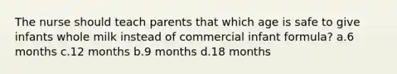 The nurse should teach parents that which age is safe to give infants whole milk instead of commercial infant formula? a.6 months c.12 months b.9 months d.18 months