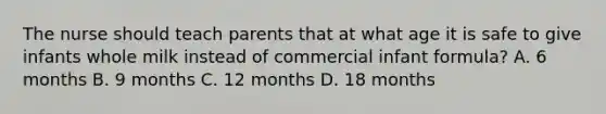 The nurse should teach parents that at what age it is safe to give infants whole milk instead of commercial infant formula? A. 6 months B. 9 months C. 12 months D. 18 months