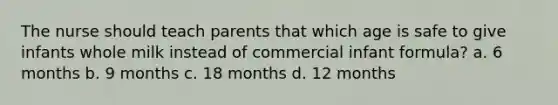 The nurse should teach parents that which age is safe to give infants whole milk instead of commercial infant formula? a. 6 months b. 9 months c. 18 months d. 12 months