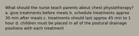 What should the nurse teach parents about chest physiotherapy? a. give treatments before meals b. schedule treatments approx 30 min after meals c. treatments should last approx 45 min to 1 hour d. children must be placed in all of the postural drainage positions with each treatment