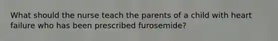 What should the nurse teach the parents of a child with heart failure who has been prescribed furosemide?