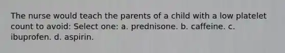 The nurse would teach the parents of a child with a low platelet count to avoid: Select one: a. prednisone. b. caffeine. c. ibuprofen. d. aspirin.