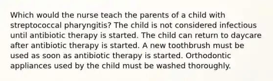 Which would the nurse teach the parents of a child with streptococcal pharyngitis? The child is not considered infectious until antibiotic therapy is started. The child can return to daycare after antibiotic therapy is started. A new toothbrush must be used as soon as antibiotic therapy is started. Orthodontic appliances used by the child must be washed thoroughly.