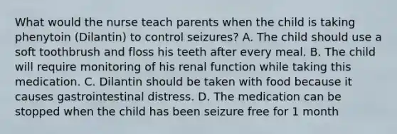 What would the nurse teach parents when the child is taking phenytoin (Dilantin) to control seizures? A. The child should use a soft toothbrush and floss his teeth after every meal. B. The child will require monitoring of his renal function while taking this medication. C. Dilantin should be taken with food because it causes gastrointestinal distress. D. The medication can be stopped when the child has been seizure free for 1 month