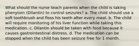 What should the nurse teach parents when the child is taking phenytoin (Dilantin) to control seizures? a. The child should use a soft toothbrush and floss his teeth after every meal. b. The child will require monitoring of his liver function while taking this medication. c. Dilantin should be taken with food because it causes gastrointestinal distress. d. The medication can be stopped when the child has been seizure free for 1 month.