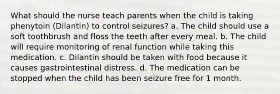 What should the nurse teach parents when the child is taking phenytoin (Dilantin) to control seizures? a. The child should use a soft toothbrush and floss the teeth after every meal. b. The child will require monitoring of renal function while taking this medication. c. Dilantin should be taken with food because it causes gastrointestinal distress. d. The medication can be stopped when the child has been seizure free for 1 month.