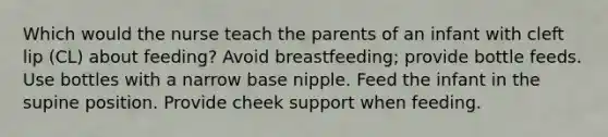 Which would the nurse teach the parents of an infant with cleft lip (CL) about feeding? Avoid breastfeeding; provide bottle feeds. Use bottles with a narrow base nipple. Feed the infant in the supine position. Provide cheek support when feeding.