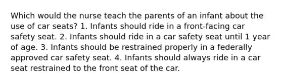 Which would the nurse teach the parents of an infant about the use of car seats? 1. Infants should ride in a front-facing car safety seat. 2. Infants should ride in a car safety seat until 1 year of age. 3. Infants should be restrained properly in a federally approved car safety seat. 4. Infants should always ride in a car seat restrained to the front seat of the car.