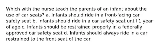 Which with the nurse teach the parents of an infant about the use of car seats? a. Infants should ride in a front-facing car safety seat b. Infants should ride in a car safety seat until 1 year of age c. Infants should be restrained properly in a federally approved car safety seat d. Infants should always ride in a car restrained to the front seat of the car