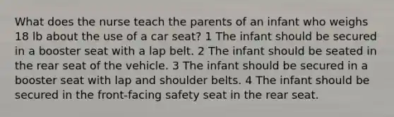 What does the nurse teach the parents of an infant who weighs 18 lb about the use of a car seat? 1 The infant should be secured in a booster seat with a lap belt. 2 The infant should be seated in the rear seat of the vehicle. 3 The infant should be secured in a booster seat with lap and shoulder belts. 4 The infant should be secured in the front-facing safety seat in the rear seat.