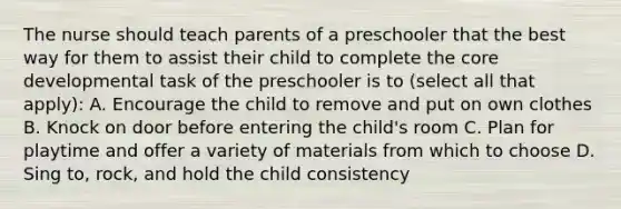 The nurse should teach parents of a preschooler that the best way for them to assist their child to complete the core developmental task of the preschooler is to (select all that apply): A. Encourage the child to remove and put on own clothes B. Knock on door before entering the child's room C. Plan for playtime and offer a variety of materials from which to choose D. Sing to, rock, and hold the child consistency