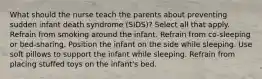 What should the nurse teach the parents about preventing sudden infant death syndrome (SIDS)? Select all that apply. Refrain from smoking around the infant. Refrain from co-sleeping or bed-sharing. Position the infant on the side while sleeping. Use soft pillows to support the infant while sleeping. Refrain from placing stuffed toys on the infant's bed.