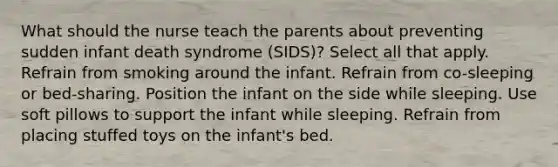 What should the nurse teach the parents about preventing sudden infant death syndrome (SIDS)? Select all that apply. Refrain from smoking around the infant. Refrain from co-sleeping or bed-sharing. Position the infant on the side while sleeping. Use soft pillows to support the infant while sleeping. Refrain from placing stuffed toys on the infant's bed.