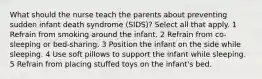 What should the nurse teach the parents about preventing sudden infant death syndrome (SIDS)? Select all that apply. 1 Refrain from smoking around the infant. 2 Refrain from co-sleeping or bed-sharing. 3 Position the infant on the side while sleeping. 4 Use soft pillows to support the infant while sleeping. 5 Refrain from placing stuffed toys on the infant's bed.