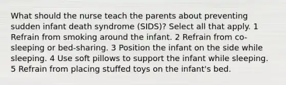 What should the nurse teach the parents about preventing sudden infant death syndrome (SIDS)? Select all that apply. 1 Refrain from smoking around the infant. 2 Refrain from co-sleeping or bed-sharing. 3 Position the infant on the side while sleeping. 4 Use soft pillows to support the infant while sleeping. 5 Refrain from placing stuffed toys on the infant's bed.