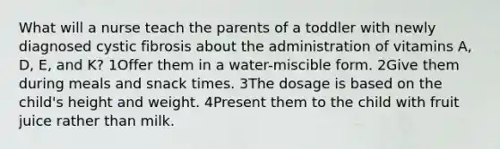 What will a nurse teach the parents of a toddler with newly diagnosed cystic fibrosis about the administration of vitamins A, D, E, and K? 1Offer them in a water-miscible form. 2Give them during meals and snack times. 3The dosage is based on the child's height and weight. 4Present them to the child with fruit juice rather than milk.