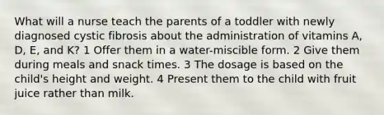 What will a nurse teach the parents of a toddler with newly diagnosed cystic fibrosis about the administration of vitamins A, D, E, and K? 1 Offer them in a water-miscible form. 2 Give them during meals and snack times. 3 The dosage is based on the child's height and weight. 4 Present them to the child with fruit juice rather than milk.