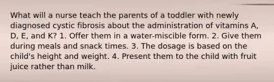 What will a nurse teach the parents of a toddler with newly diagnosed cystic fibrosis about the administration of vitamins A, D, E, and K? 1. Offer them in a water-miscible form. 2. Give them during meals and snack times. 3. The dosage is based on the child's height and weight. 4. Present them to the child with fruit juice rather than milk.