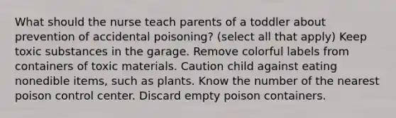 What should the nurse teach parents of a toddler about prevention of accidental poisoning? (select all that apply) Keep toxic substances in the garage. Remove colorful labels from containers of toxic materials. Caution child against eating nonedible items, such as plants. Know the number of the nearest poison control center. Discard empty poison containers.