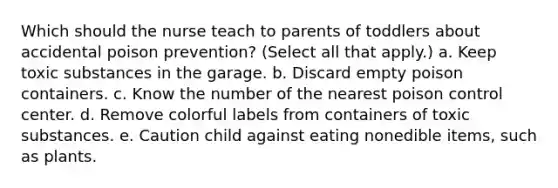 Which should the nurse teach to parents of toddlers about accidental poison prevention? (Select all that apply.) a. Keep toxic substances in the garage. b. Discard empty poison containers. c. Know the number of the nearest poison control center. d. Remove colorful labels from containers of toxic substances. e. Caution child against eating nonedible items, such as plants.