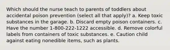 Which should the nurse teach to parents of toddlers about accidental poison prevention (select all that apply)? a. Keep toxic substances in the garage. b. Discard empty poison containers. c. Have the number 1-800-222-1222 accessible. d. Remove colorful labels from containers of toxic substances. e. Caution child against eating nonedible items, such as plants.