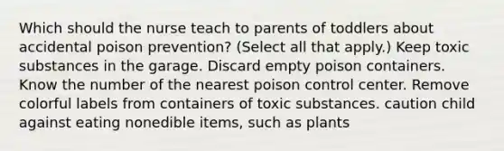 Which should the nurse teach to parents of toddlers about accidental poison prevention? (Select all that apply.) Keep toxic substances in the garage. Discard empty poison containers. Know the number of the nearest poison control center. Remove colorful labels from containers of toxic substances. caution child against eating nonedible items, such as plants