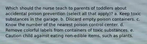 Which should the nurse teach to parents of toddlers about accidental poison prevention (select all that apply)? a. Keep toxic substances in the garage. b. Discard empty poison containers. c. Know the number of the nearest poison control center. d. Remove colorful labels from containers of toxic substances. e. Caution child against eating non-edible items, such as plants.