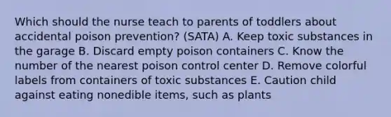 Which should the nurse teach to parents of toddlers about accidental poison prevention? (SATA) A. Keep toxic substances in the garage B. Discard empty poison containers C. Know the number of the nearest poison control center D. Remove colorful labels from containers of toxic substances E. Caution child against eating nonedible items, such as plants