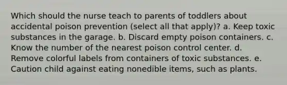 Which should the nurse teach to parents of toddlers about accidental poison prevention (select all that apply)? a. Keep toxic substances in the garage. b. Discard empty poison containers. c. Know the number of the nearest poison control center. d. Remove colorful labels from containers of toxic substances. e. Caution child against eating nonedible items, such as plants.