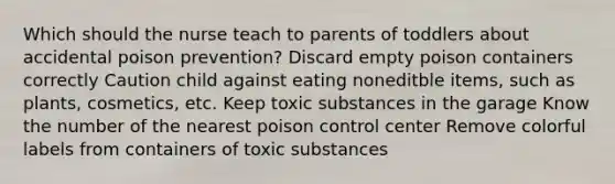 Which should the nurse teach to parents of toddlers about accidental poison prevention? Discard empty poison containers correctly Caution child against eating noneditble items, such as plants, cosmetics, etc. Keep toxic substances in the garage Know the number of the nearest poison control center Remove colorful labels from containers of toxic substances