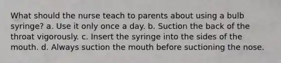 What should the nurse teach to parents about using a bulb syringe? a. Use it only once a day. b. Suction the back of the throat vigorously. c. Insert the syringe into the sides of the mouth. d. Always suction the mouth before suctioning the nose.