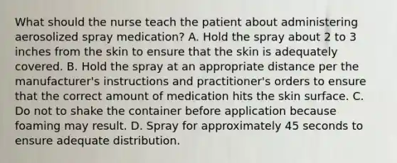 What should the nurse teach the patient about administering aerosolized spray medication? A. Hold the spray about 2 to 3 inches from the skin to ensure that the skin is adequately covered. B. Hold the spray at an appropriate distance per the manufacturer's instructions and practitioner's orders to ensure that the correct amount of medication hits the skin surface. C. Do not to shake the container before application because foaming may result. D. Spray for approximately 45 seconds to ensure adequate distribution.